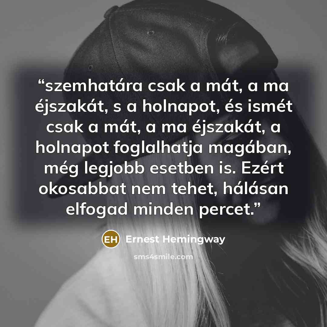 “szemhatára csak a mát, a ma éjszakát, s a holnapot, és ismét csak a mát, a ma éjszakát, a holnapot foglalhatja magában, még legjobb esetben is. Ezért okosabbat nem tehet, hálásan elfogad minden percet.” quote by Ernest Hemingway