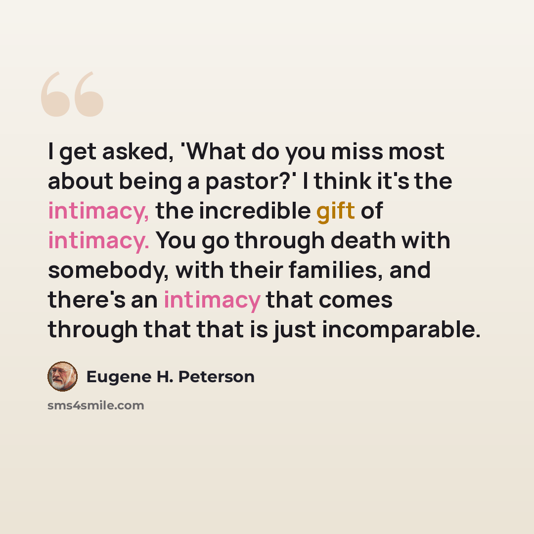 “I get asked, 'What do you miss most about being a pastor?' I think it's the intimacy, the incredible gift of intimacy. You go through death with somebody, with their families, and there's an intimacy that comes through that that is just incomparable.” quote by Eugene H. Peterson