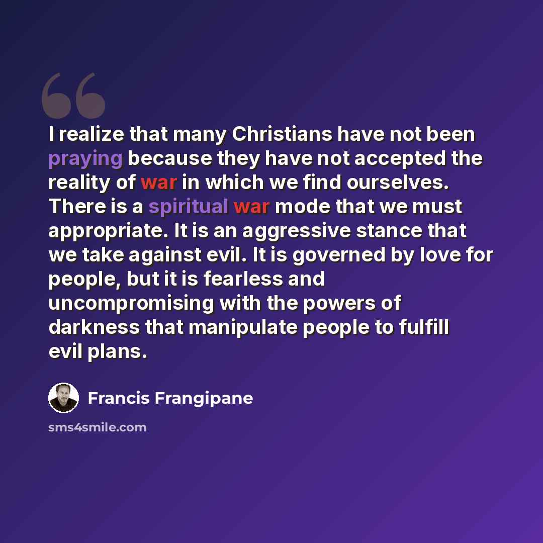 “I realize that many Christians have not been praying because they have not accepted the reality of war in which we find ourselves. There is a spiritual war mode that we must appropriate. It is an aggressive stance that we take against evil. It is governed by love for people, but it is fearless and…” quote by Francis Frangipane