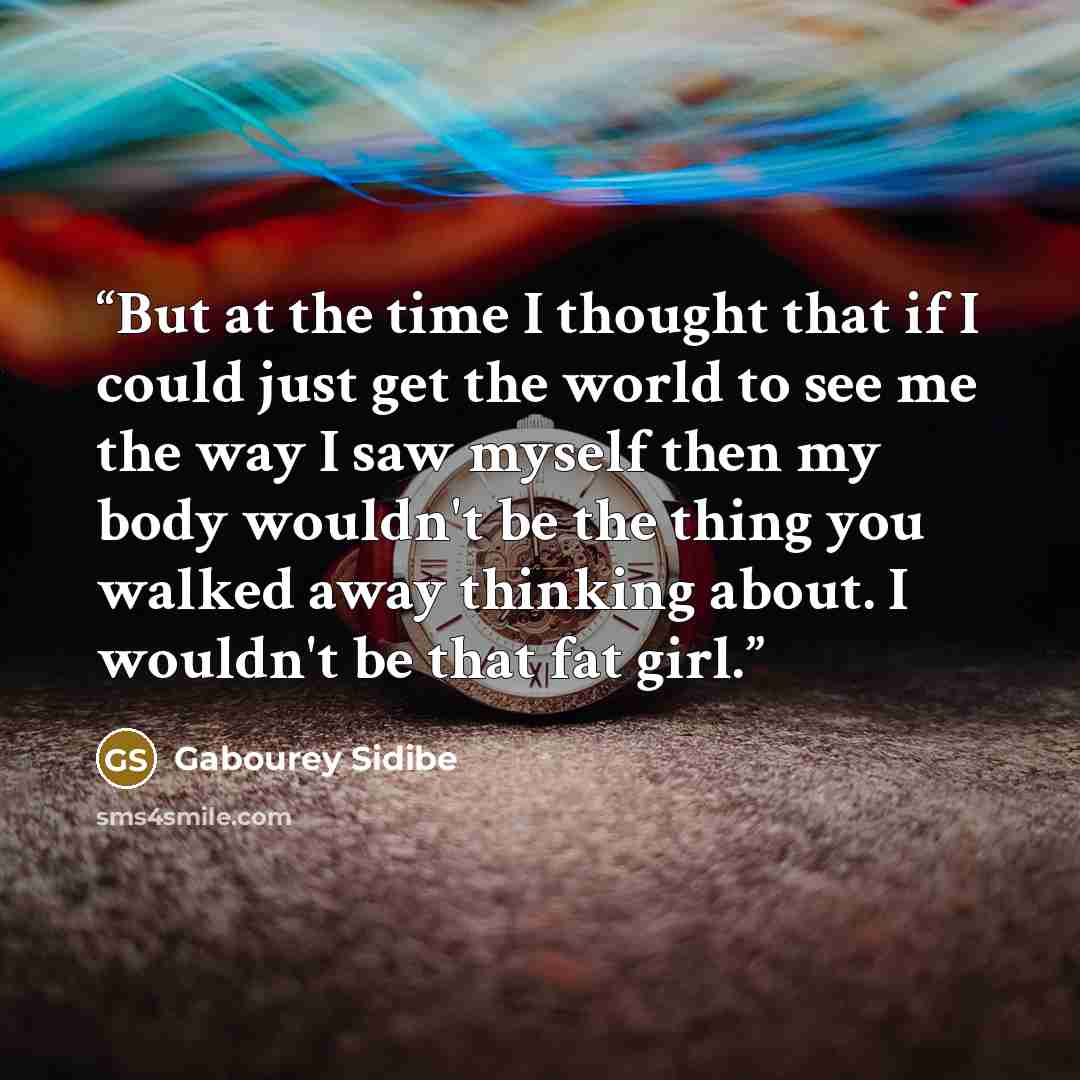 “But at the time I thought that if I could just get the world to see me the way I saw myself then my body wouldn't be the thing you walked away thinking about. I wouldn't be that fat girl.” quote by Gabourey Sidibe