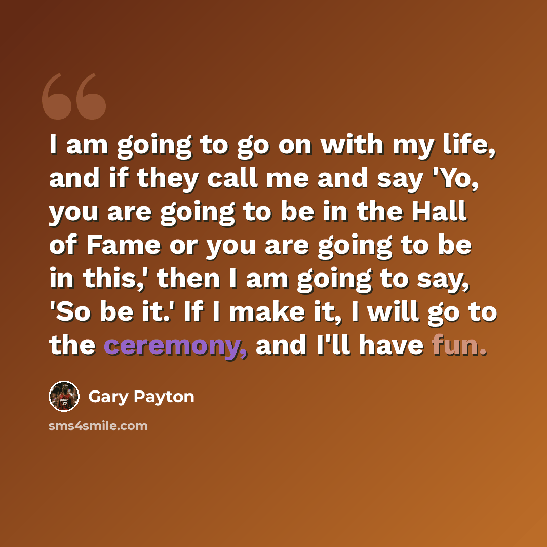 “I am going to go on with my life, and if they call me and say 'Yo, you are going to be in the Hall of Fame or you are going to be in this,' then I am going to say, 'So be it.' If I make it, I will go to the ceremony, and I'll have fun.” quote by Gary Payton