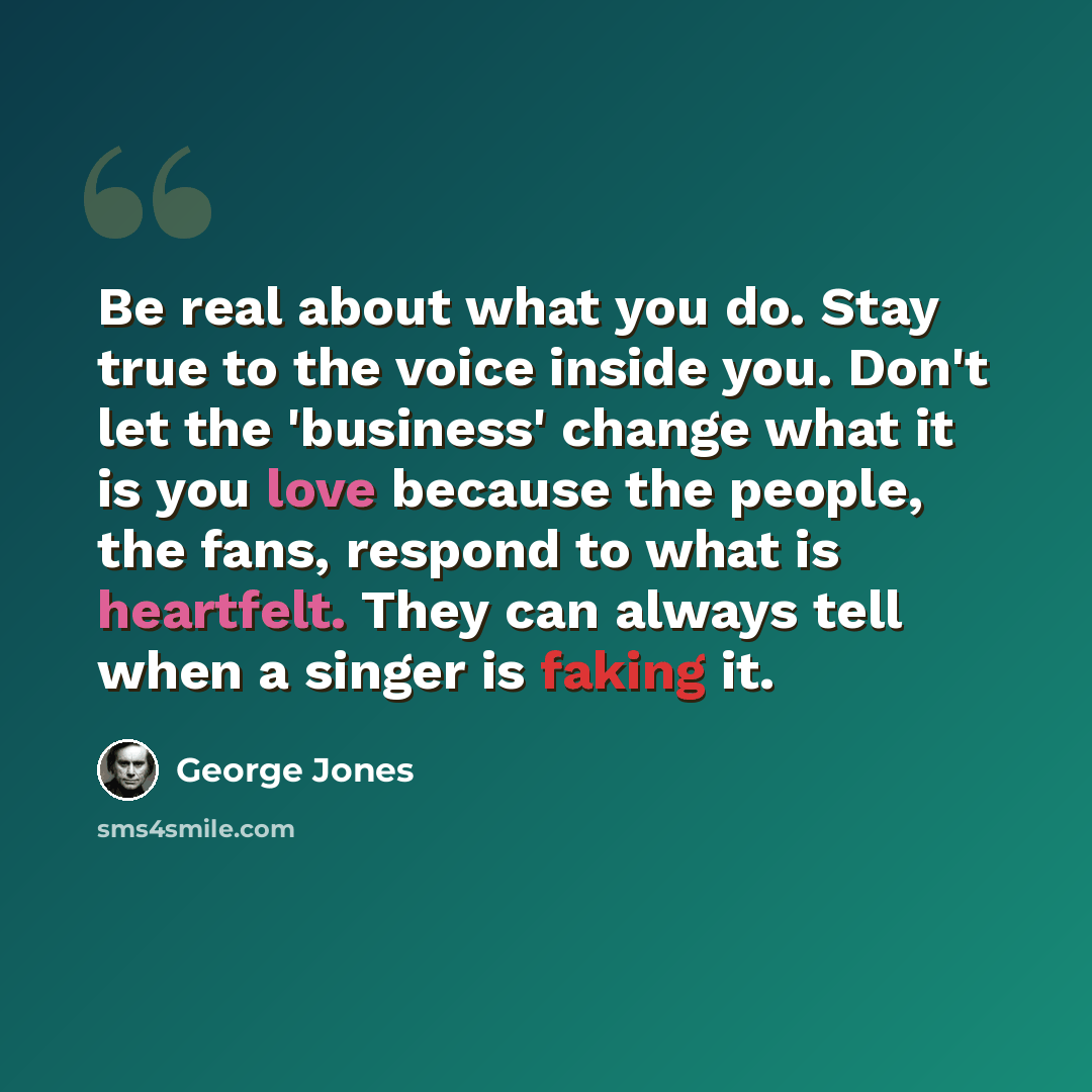 “Be real about what you do. Stay true to the voice inside you. Don't let the 'business' change what it is you love because the people, the fans, respond to what is heartfelt. They can always tell when a singer is faking it.” quote by George Jones