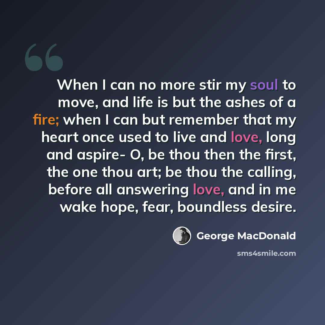 “When I can no more stir my soul to move, and life is but the ashes of a fire; when I can but remember that my heart once used to live and love, long and aspire- O, be thou then the first, the one thou art; be thou the calling, before all answering love, and in me wake hope, fear, boundless desire.” quote by George MacDonald