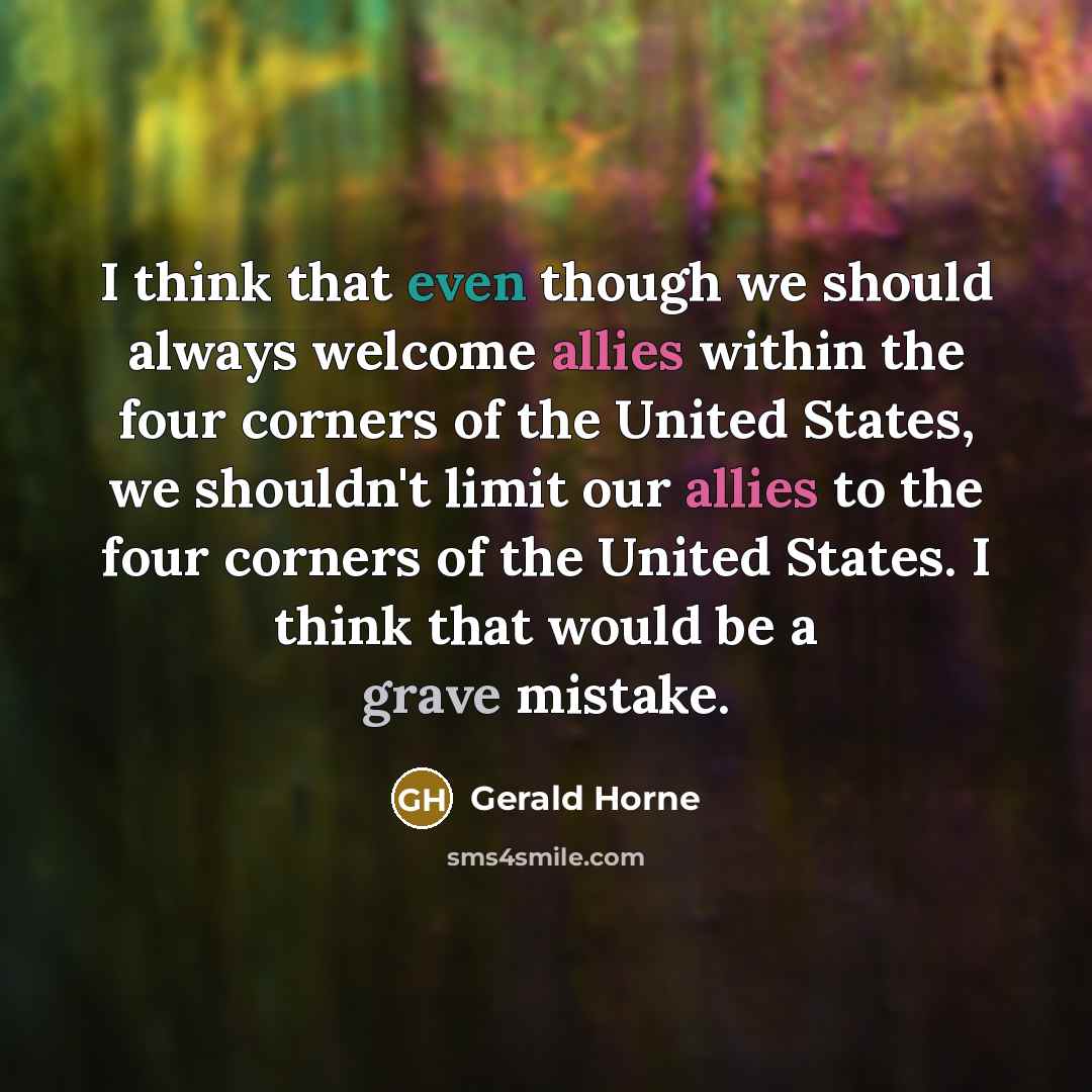 “I think that even though we should always welcome allies within the four corners of the United States, we shouldn't limit our allies to the four corners of the United States. I think that would be a grave mistake.” quote by Gerald Horne
