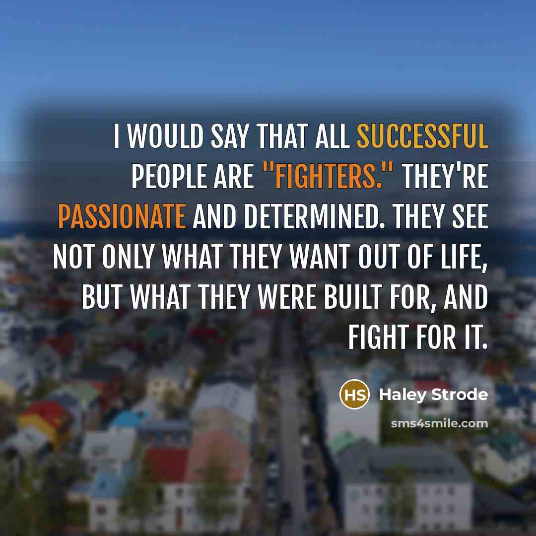 “I would say that all successful people are "fighters." They're passionate and determined. They see not only what they want out of life, but what they were built for, and fight for it.” quote by Haley Strode