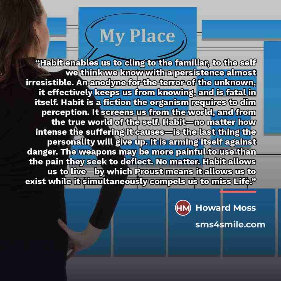 “Habit enables us to cling to the familiar, to the self we think we know with a persistence almost irresistible. An anodyne for the terror of the unknown, it effectively keeps us from knowing, and is fatal in itself. Habit is a fiction the organism requires to dim perception. It screens us from the…” quote by Howard Moss