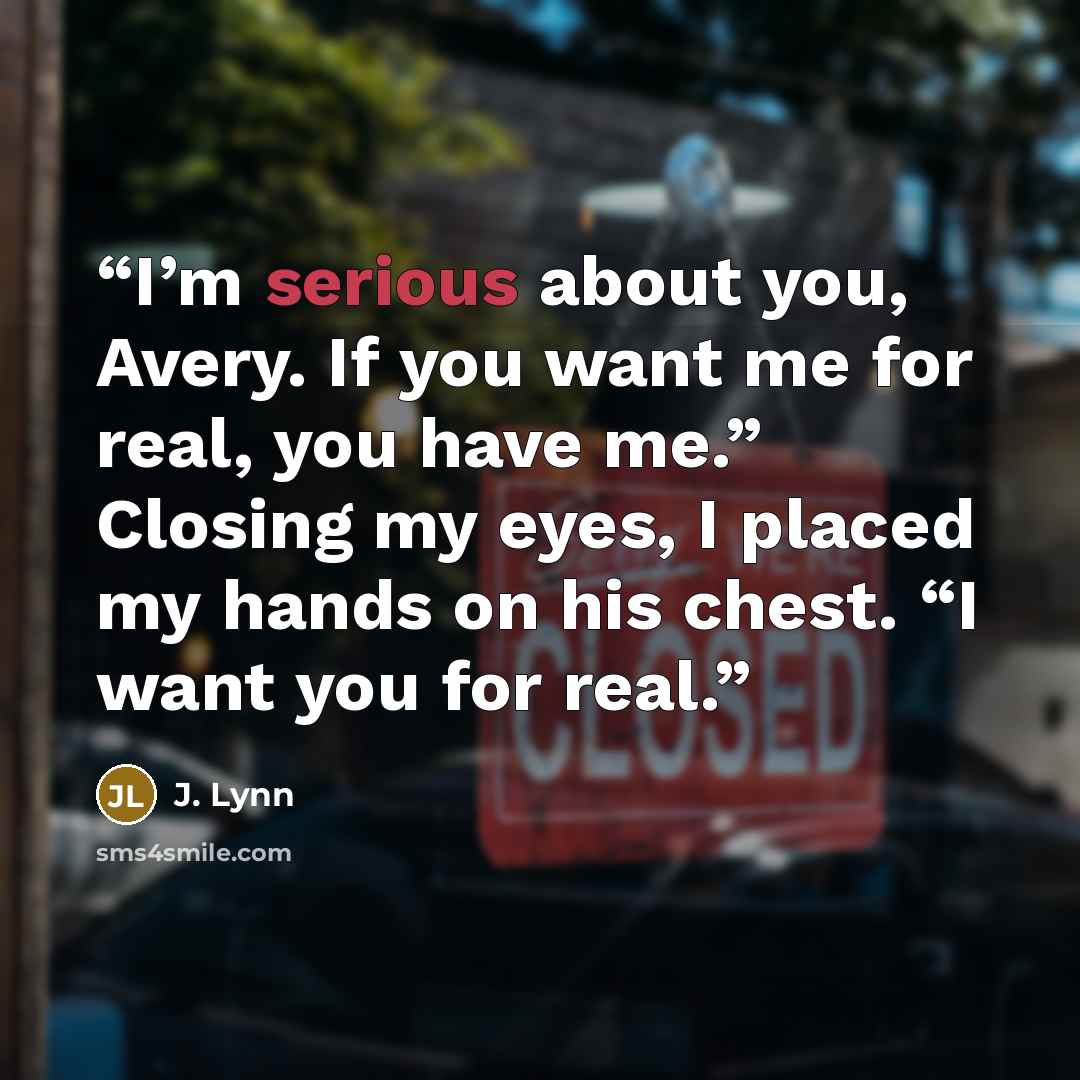“I’m serious about you, Avery. If you want me for real, you have me.” Closing my eyes, I placed my hands on his chest. “I want you for real.” quote by J. Lynn