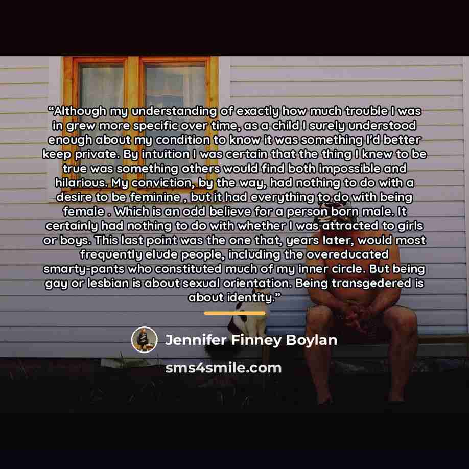 “Although my understanding of exactly how much trouble I was in grew more specific over time, as a child I surely understood enough about my condition to know it was something I'd better keep private. By intuition I was certain that the thing I knew to be true was something others would find both…” quote by Jennifer Finney Boylan