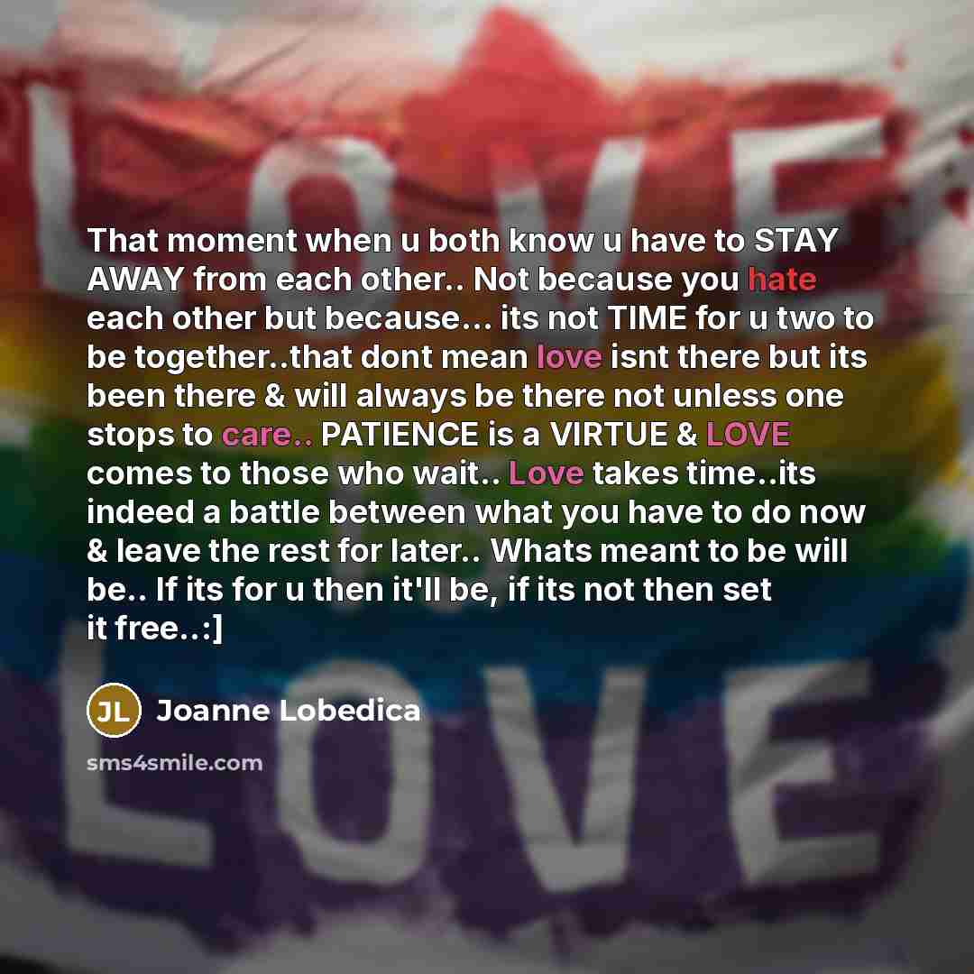 “That moment when u both know u have to STAY AWAY from each other.. Not because you hate each other but because... its not TIME for u two to be together..that dont mean love isnt there but its been there & will always be there not unless one stops to care.. PATIENCE is a VIRTUE & LOVE comes to…” quote by Joanne Lobedica