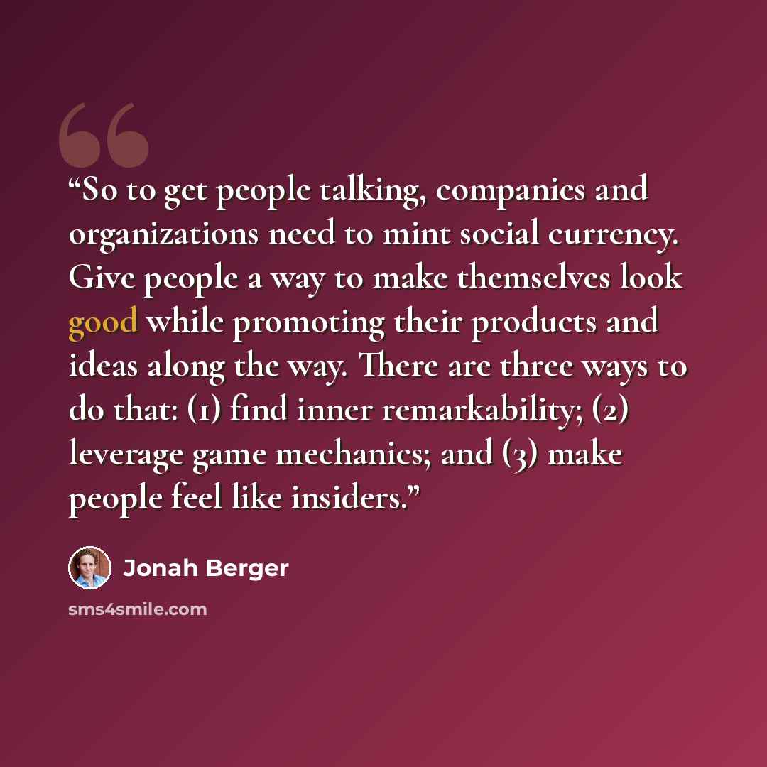 “So to get people talking, companies and organizations need to mint social currency. Give people a way to make themselves look good while promoting their products and ideas along the way. There are three ways to do that: (1) find inner remarkability; (2) leverage game mechanics; and (3) make people…” quote by Jonah Berger