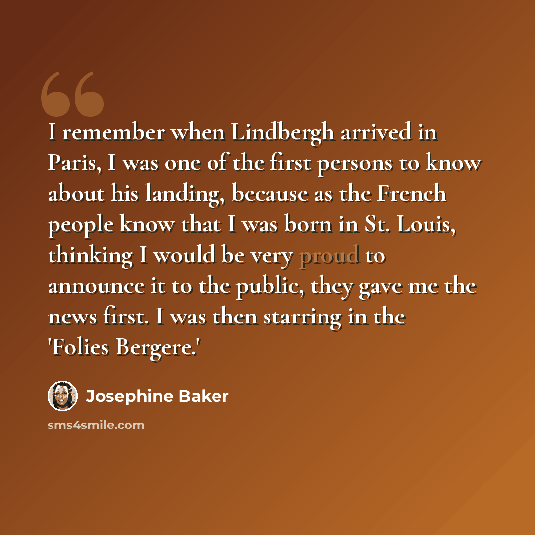 “I remember when Lindbergh arrived in Paris, I was one of the first persons to know about his landing, because as the French people know that I was born in St. Louis, thinking I would be very proud to announce it to the public, they gave me the news first. I was then starring in the 'Folies Bergere.'” quote by Josephine Baker