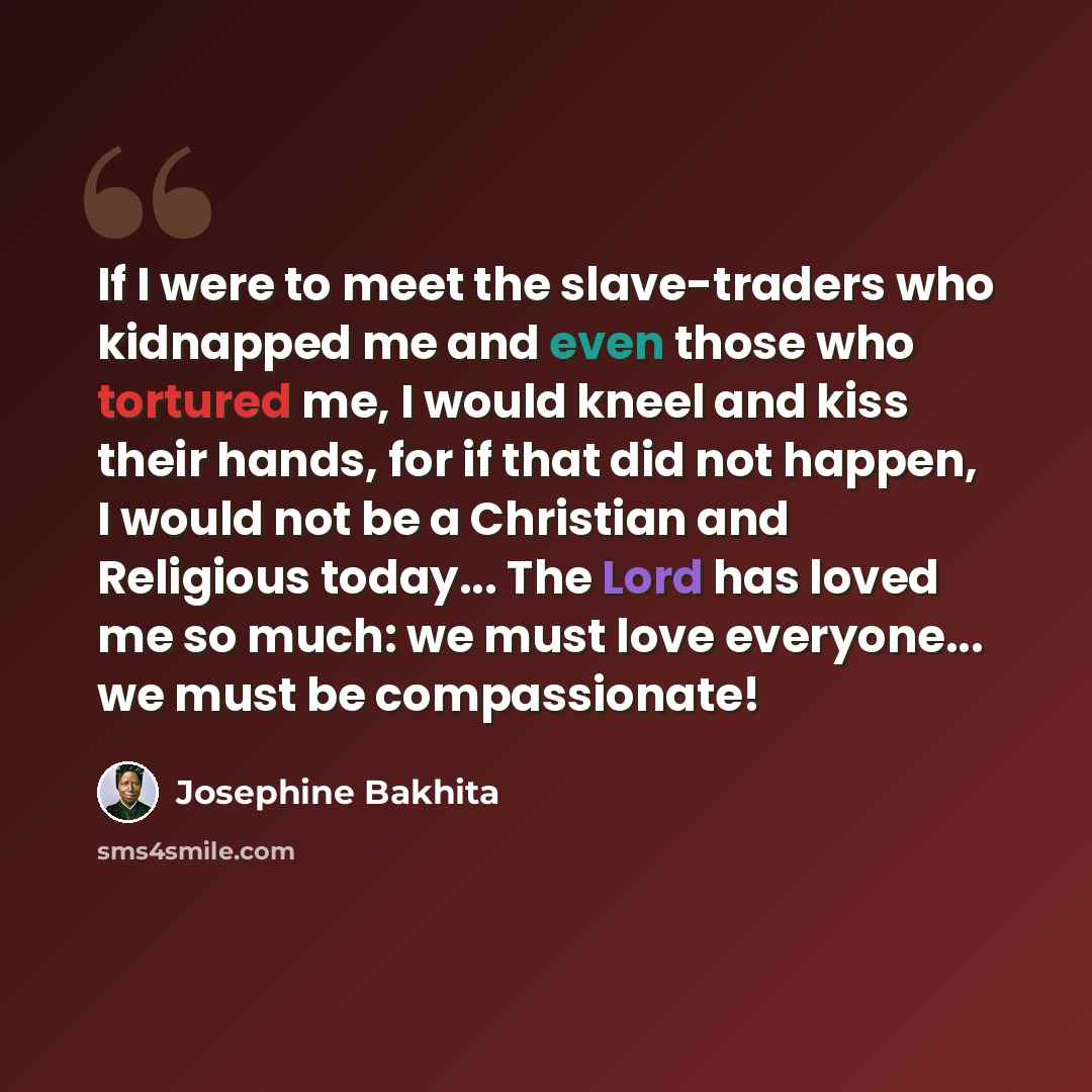 “If I were to meet the slave-traders who kidnapped me and even those who tortured me, I would kneel and kiss their hands, for if that did not happen, I would not be a Christian and Religious today... The Lord has loved me so much: we must love everyone... we must be compassionate!” quote by Josephine Bakhita
