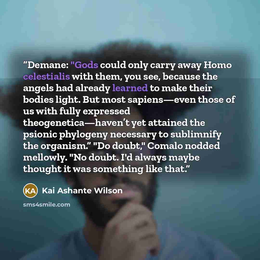 “Demane: "Gods could only carry away Homo celestialis with them, you see, because the angels had already learned to make their bodies light. But most sapiens—even those of us with fully expressed theogenetica—haven’t yet attained the psionic phylogeny necessary to sublimnify the organism.” "Do…” quote by Kai Ashante Wilson