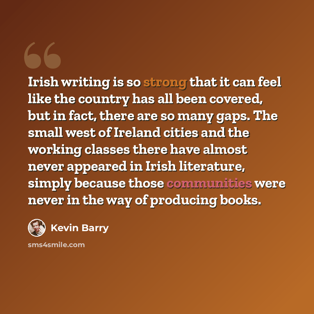 “Irish writing is so strong that it can feel like the country has all been covered, but in fact, there are so many gaps. The small west of Ireland cities and the working classes there have almost never appeared in Irish literature, simply because those communities were never in the way of producing…” quote by Kevin Barry