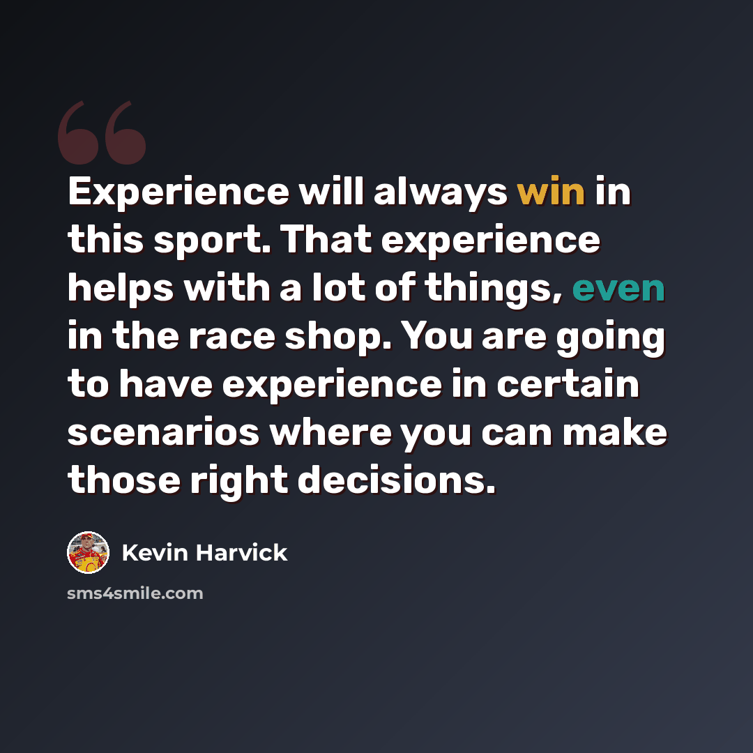 “Experience will always win in this sport. That experience helps with a lot of things, even in the race shop. You are going to have experience in certain scenarios where you can make those right decisions.” quote by Kevin Harvick