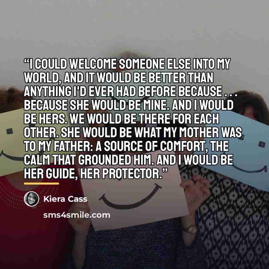 “I could welcome someone else into my world, and it would be better than anything I'd ever had before because . . . because she would be mine. And I would be hers. We would be there for each other. She would be what my mother was to my father: a source of comfort, the calm that grounded him. And I…” quote by Kiera Cass