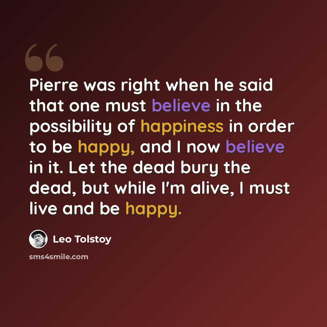 “Pierre was right when he said that one must believe in the possibility of happiness in order to be happy, and I now believe in it. Let the dead bury the dead, but while I'm alive, I must live and be happy.” quote by Leo Tolstoy