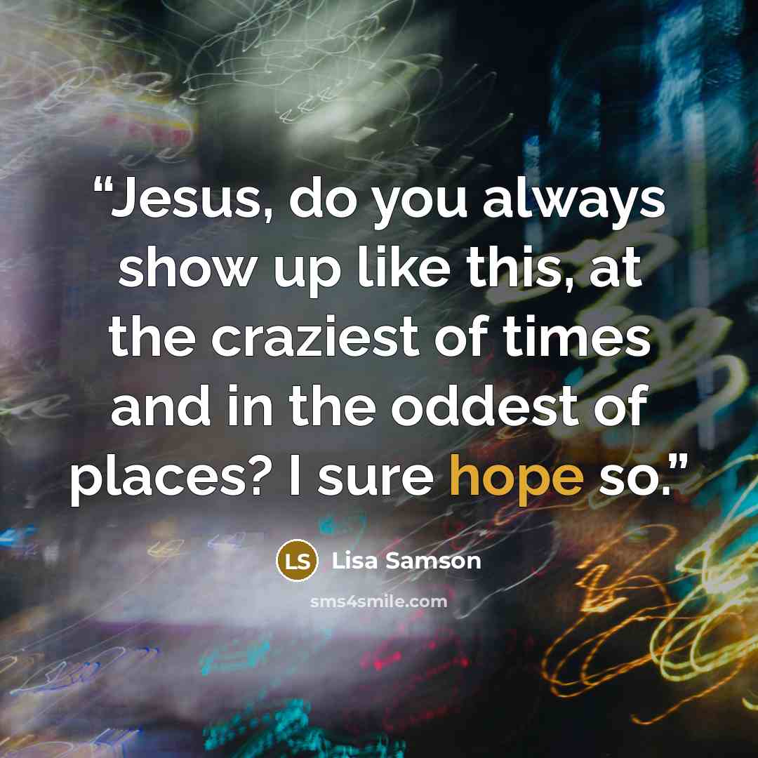 “Jesus, do you always show up like this, at the craziest of times and in the oddest of places? I sure hope so.” quote by Lisa Samson