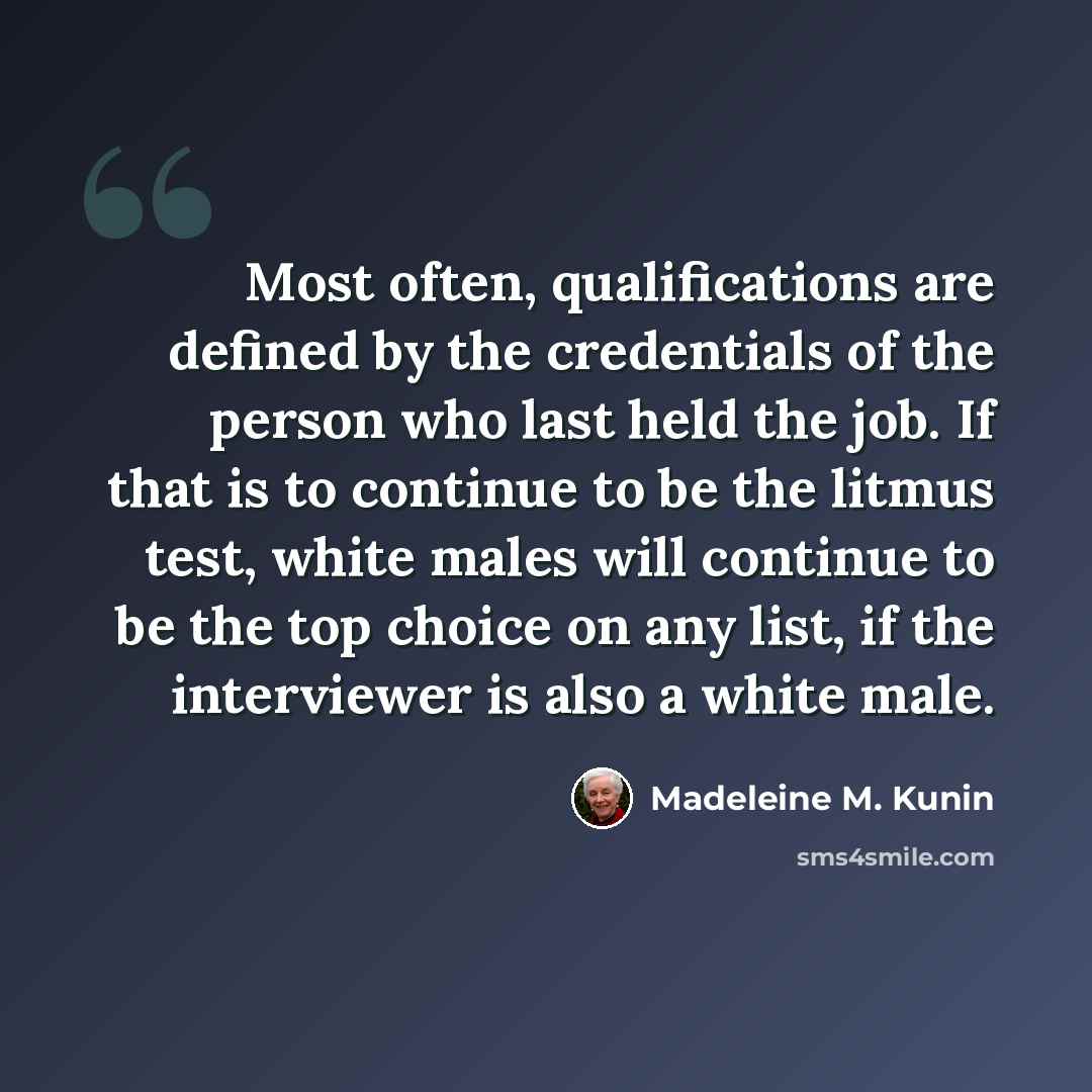 “Most often, qualifications are defined by the credentials of the person who last held the job. If that is to continue to be the litmus test, white males will continue to be the top choice on any list, if the interviewer is also a white male.” quote by Madeleine M. Kunin