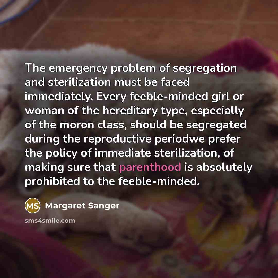 “The emergency problem of segregation and sterilization must be faced immediately. Every feeble-minded girl or woman of the hereditary type, especially of the moron class, should be segregated during the reproductive periodwe prefer the policy of immediate sterilization, of making sure that…” quote by Margaret Sanger