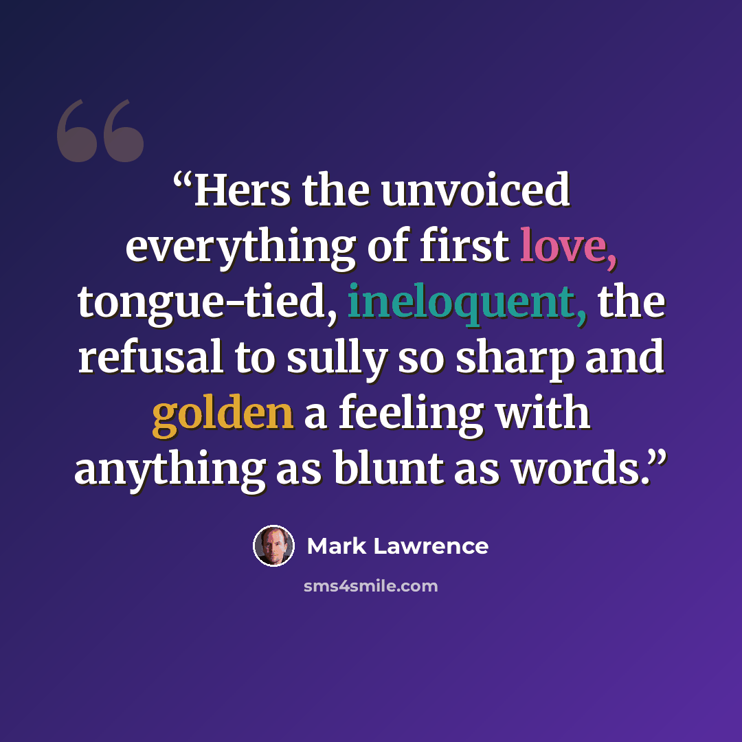 “Hers the unvoiced everything of first love, tongue-tied, ineloquent, the refusal to sully so sharp and golden a feeling with anything as blunt as words.” quote by Mark Lawrence