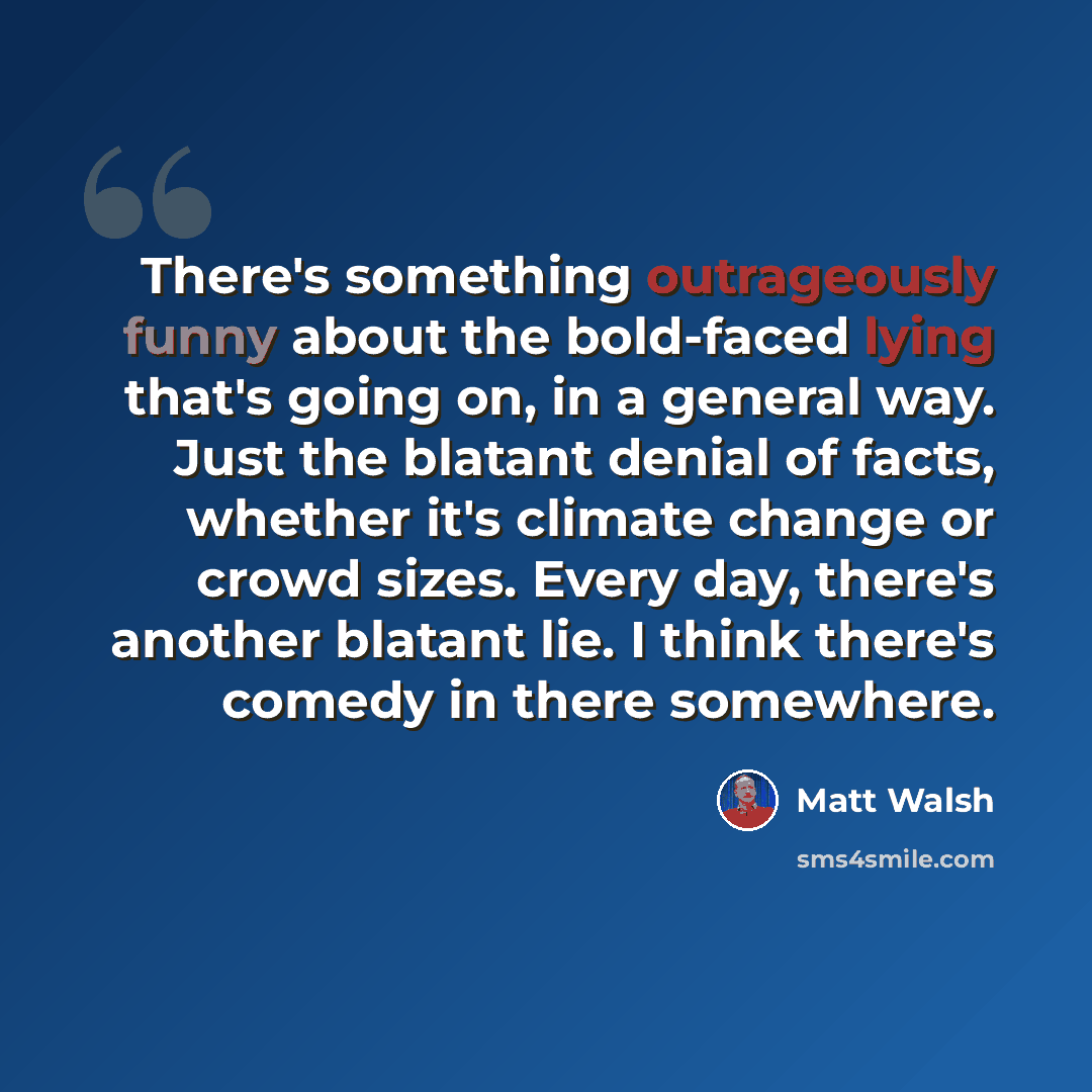 “There's something outrageously funny about the bold-faced lying that's going on, in a general way. Just the blatant denial of facts, whether it's climate change or crowd sizes. Every day, there's another blatant lie. I think there's comedy in there somewhere.” quote by Matt Walsh