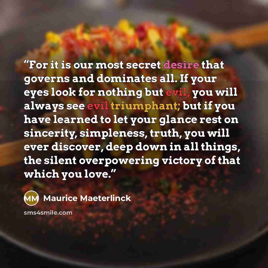 “For it is our most secret desire that governs and dominates all. If your eyes look for nothing but evil, you will always see evil triumphant; but if you have learned to let your glance rest on sincerity, simpleness, truth, you will ever discover, deep down in all things, the silent overpowering…” quote by Maurice Maeterlinck