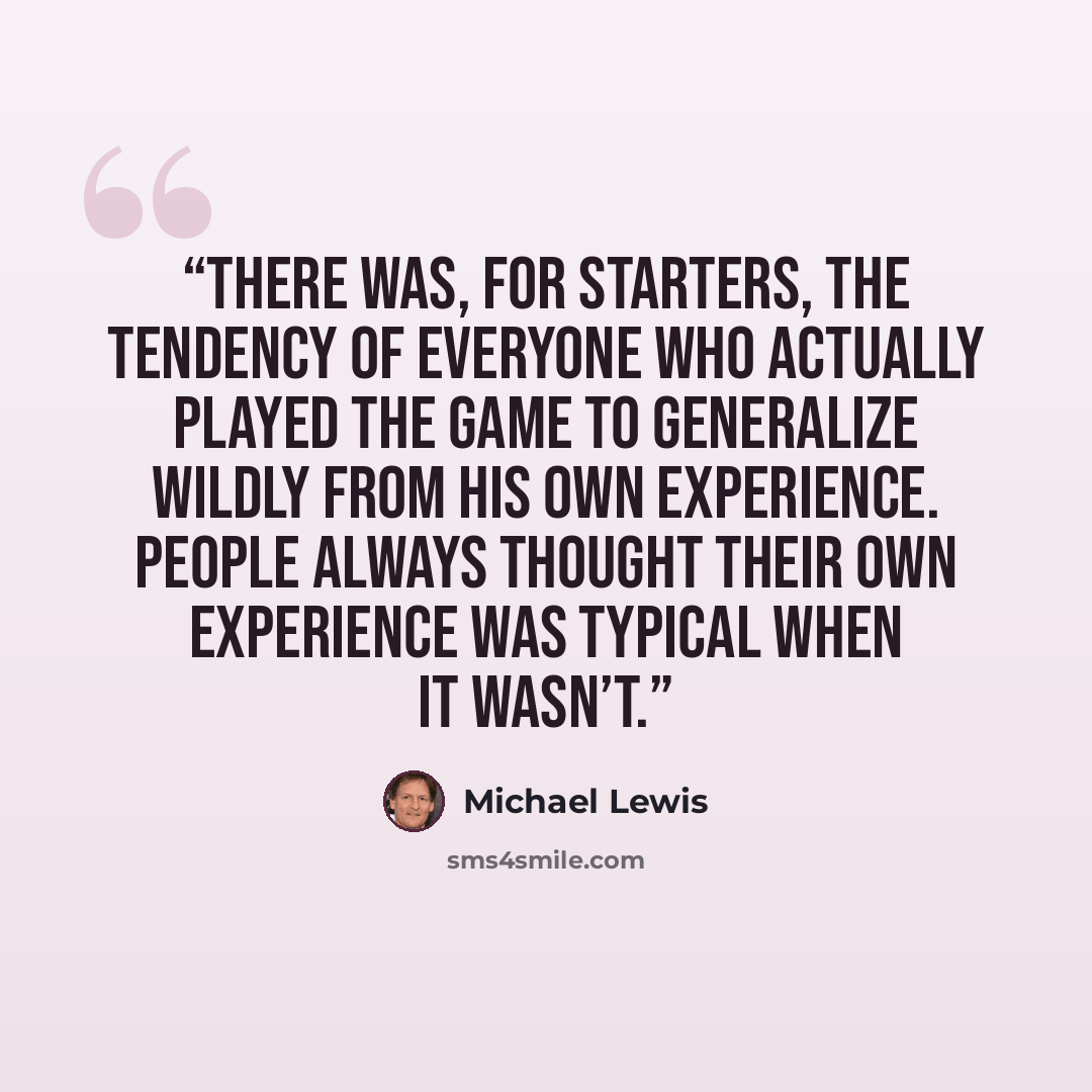 “There was, for starters, the tendency of everyone who actually played the game to generalize wildly from his own experience. People always thought their own experience was typical when it wasn’t.” quote by Michael Lewis