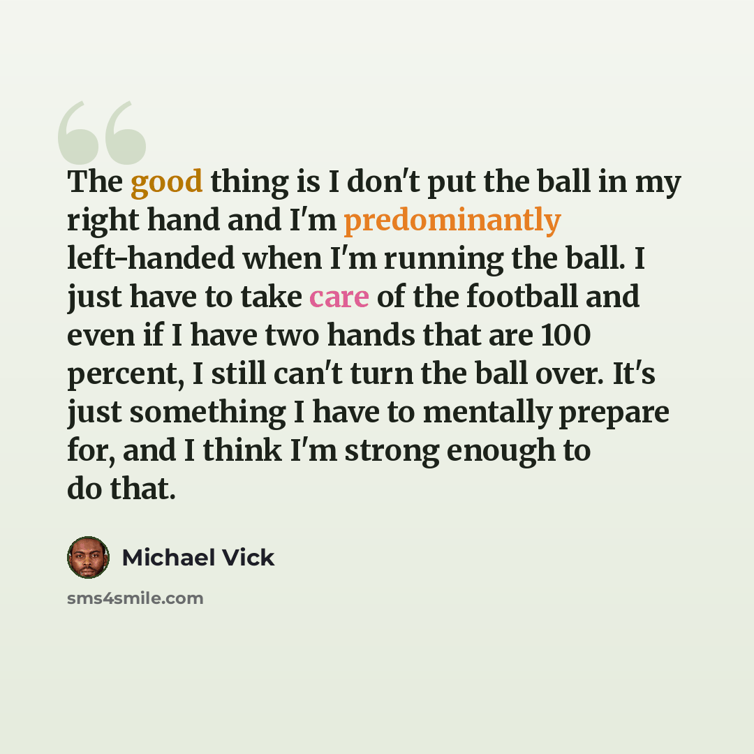 “The good thing is I don't put the ball in my right hand and I'm predominantly left-handed when I'm running the ball. I just have to take care of the football and even if I have two hands that are 100 percent, I still can't turn the ball over. It's just something I have to mentally prepare for, and…” quote by Michael Vick