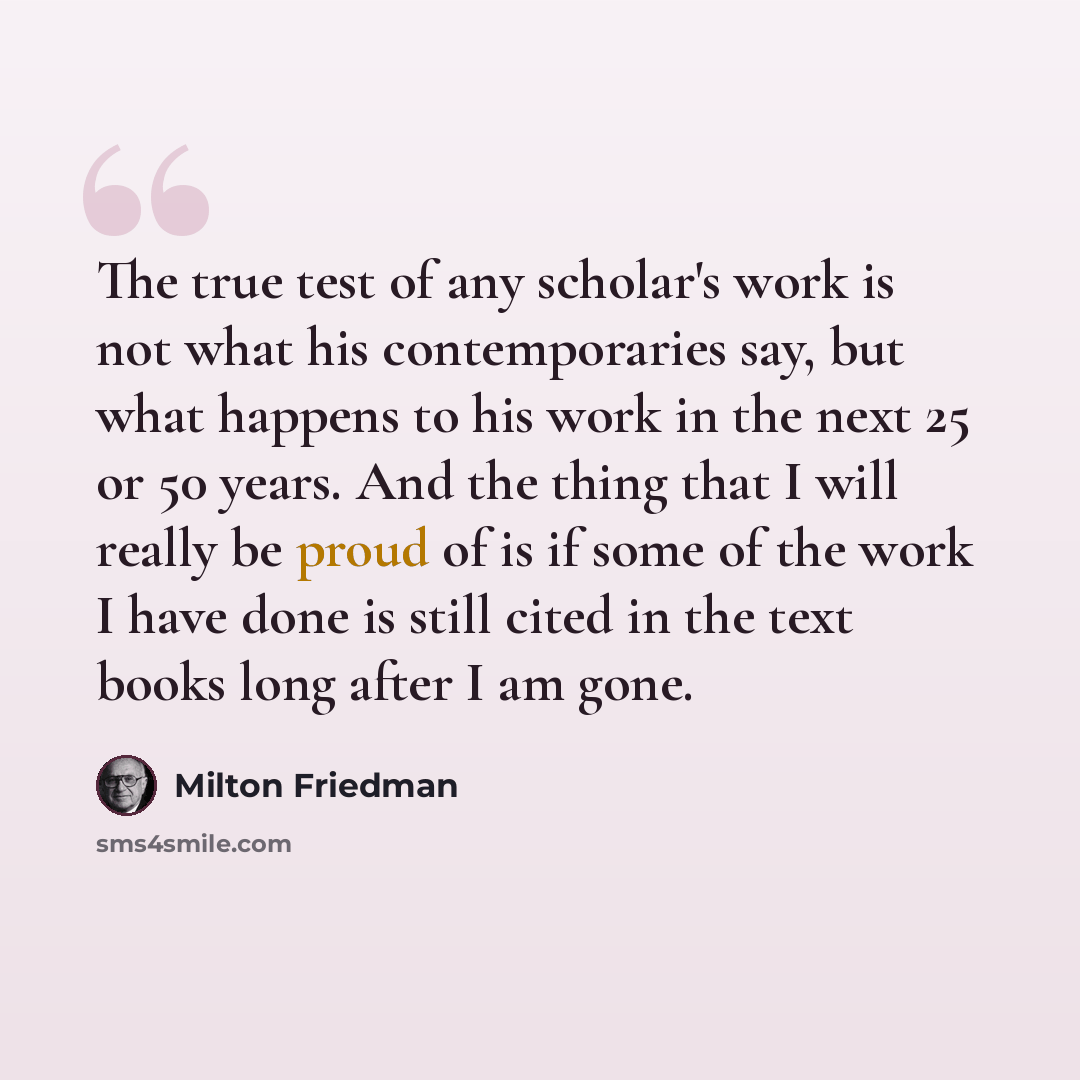 “The true test of any scholar's work is not what his contemporaries say, but what happens to his work in the next 25 or 50 years. And the thing that I will really be proud of is if some of the work I have done is still cited in the text books long after I am gone.” quote by Milton Friedman