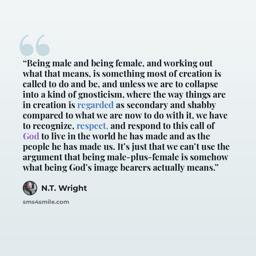 “Being male and being female, and working out what that means, is something most of creation is called to do and be, and unless we are to collapse into a kind of gnosticism, where the way things are in creation is regarded as secondary and shabby compared to what we are now to do with it, we have…” quote by N.T. Wright