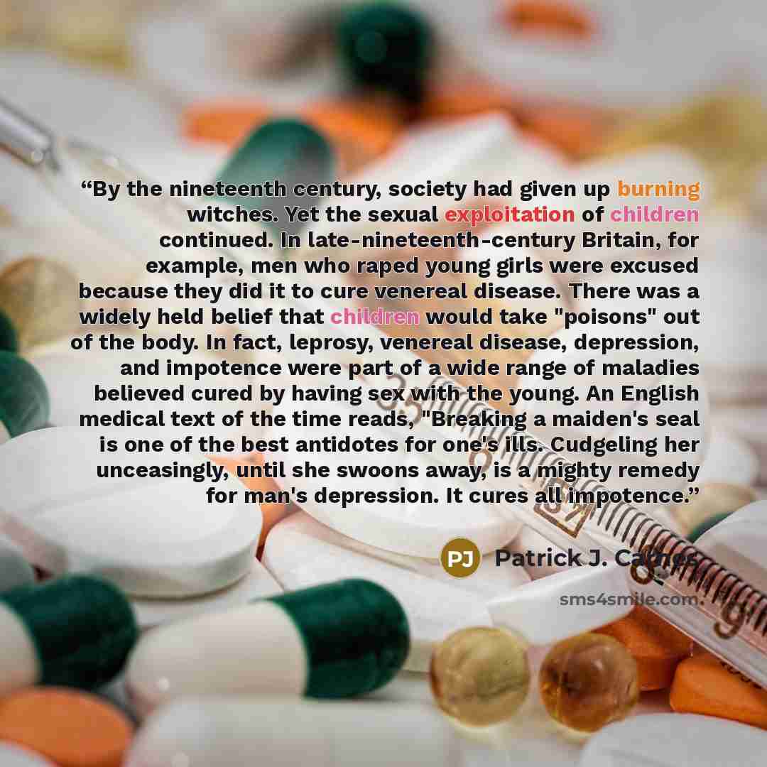 “By the nineteenth century, society had given up burning witches. Yet the sexual exploitation of children continued. In late-nineteenth-century Britain, for example, men who raped young girls were excused because they did it to cure venereal disease. There was a widely held belief that children…” quote by Patrick J. Carnes