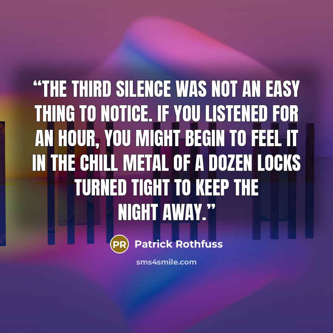 “The third silence was not an easy thing to notice. If you listened for an hour, you might begin to feel it in the chill metal of a dozen locks turned tight to keep the night away.” quote by Patrick Rothfuss