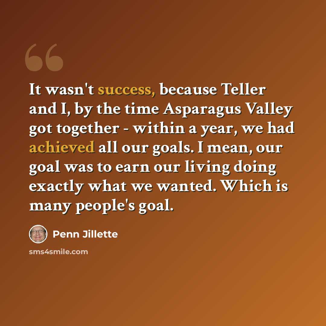 “It wasn't success, because Teller and I, by the time Asparagus Valley got together - within a year, we had achieved all our goals. I mean, our goal was to earn our living doing exactly what we wanted. Which is many people's goal.” quote by Penn Jillette