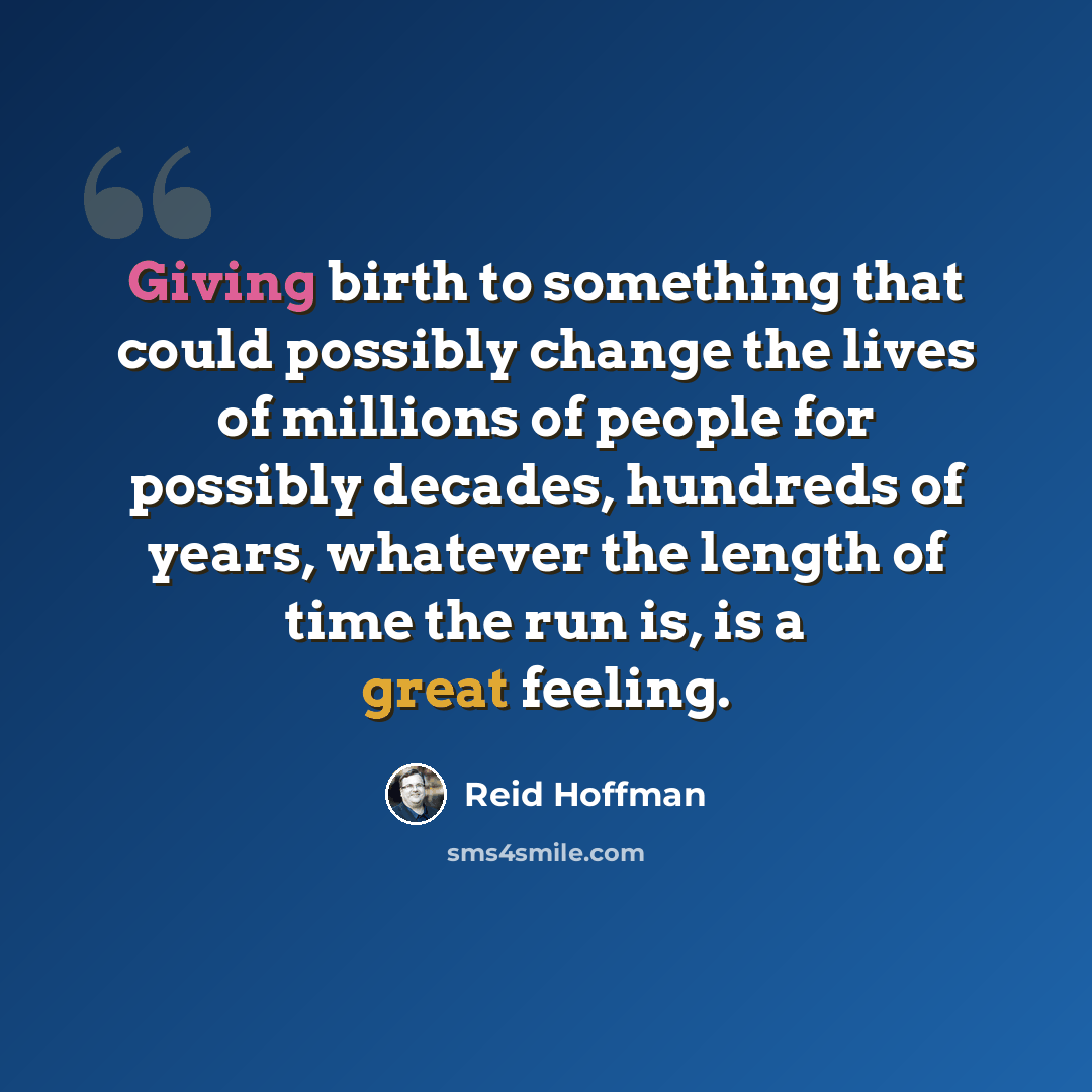 “Giving birth to something that could possibly change the lives of millions of people for possibly decades, hundreds of years, whatever the length of time the run is, is a great feeling.” quote by Reid Hoffman