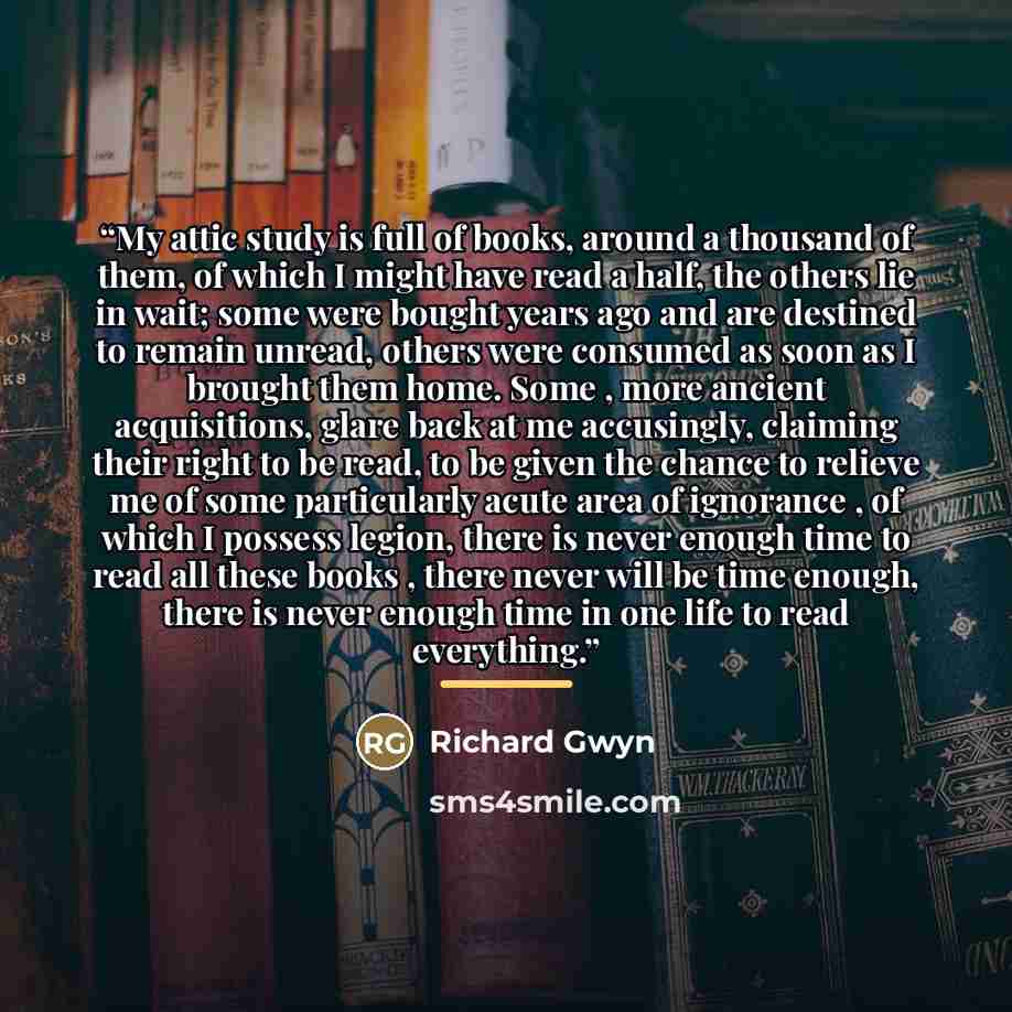 “My attic study is full of books, around a thousand of them, of which I might have read a half, the others lie in wait; some were bought years ago and are destined to remain unread, others were consumed as soon as I brought them home. Some , more ancient acquisitions, glare back at me accusingly…” quote by Richard Gwyn