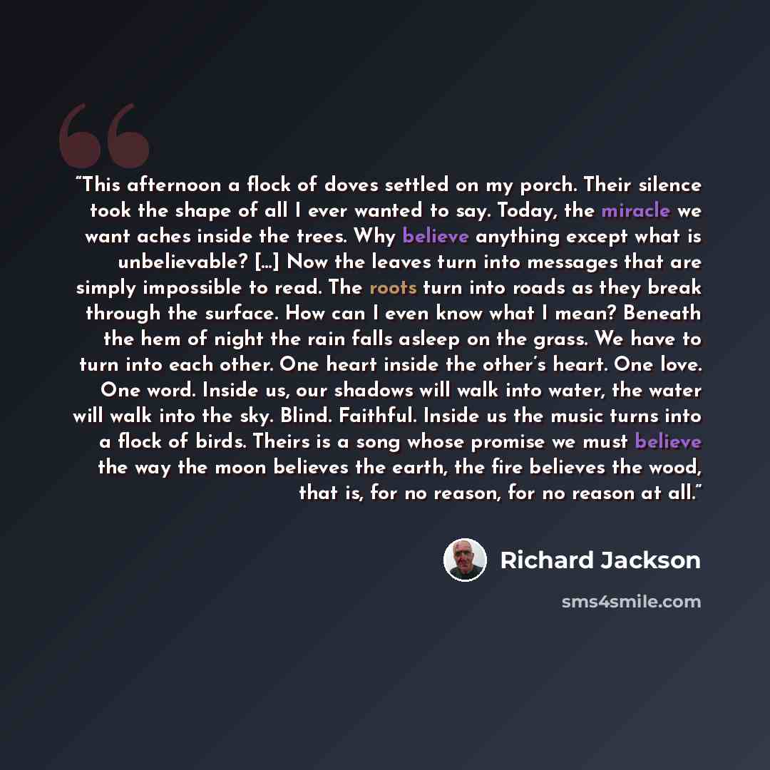 “This afternoon a flock of doves settled on my porch. Their silence took the shape of all I ever wanted to say. Today, the miracle we want aches inside the trees. Why believe anything except what is unbelievable? […] Now the leaves turn into messages that are simply impossible to read. The roots…” quote by Richard Jackson