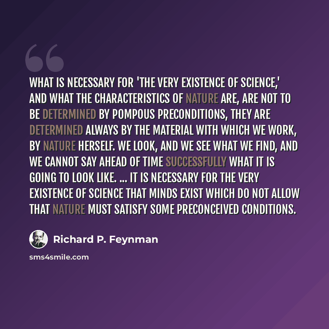 “What is necessary for 'the very existence of science,' and what the characteristics of nature are, are not to be determined by pompous preconditions, they are determined always by the material with which we work, by nature herself. We look, and we see what we find, and we cannot say ahead of time…” quote by Richard P. Feynman