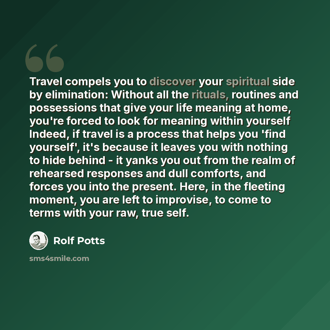 “Travel compels you to discover your spiritual side by elimination: Without all the rituals, routines and possessions that give your life meaning at home, you're forced to look for meaning within yourself Indeed, if travel is a process that helps you 'find yourself', it's because it leaves you with…” quote by Rolf Potts