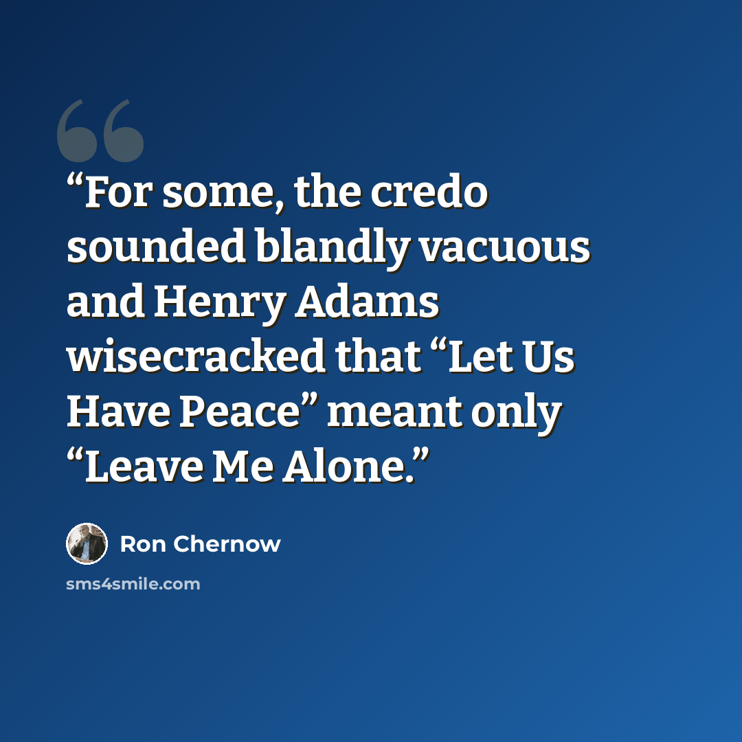 “For some, the credo sounded blandly vacuous and Henry Adams wisecracked that “Let Us Have Peace” meant only “Leave Me Alone.” quote by Ron Chernow
