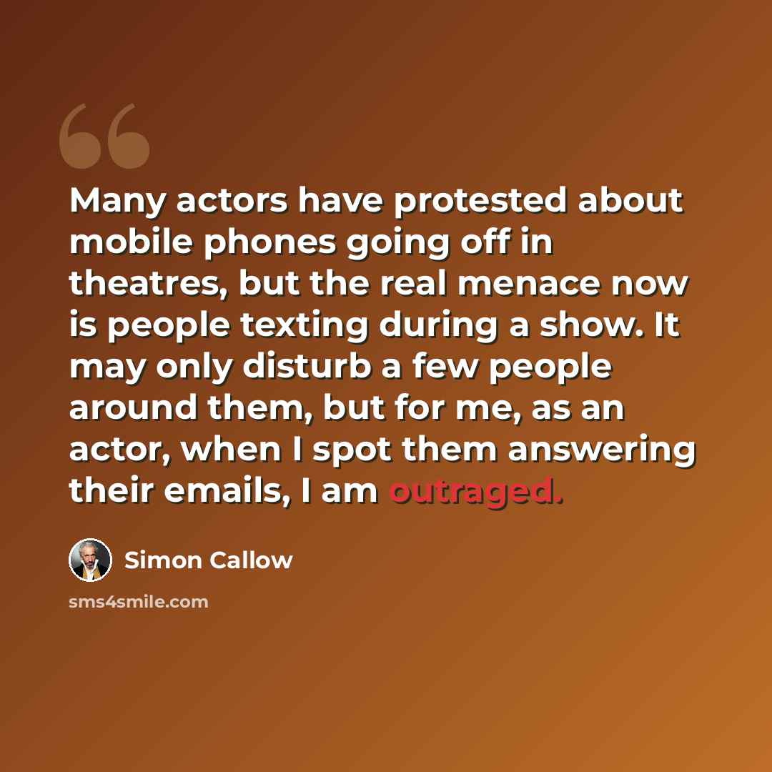“Many actors have protested about mobile phones going off in theatres, but the real menace now is people texting during a show. It may only disturb a few people around them, but for me, as an actor, when I spot them answering their emails, I am outraged.” quote by Simon Callow