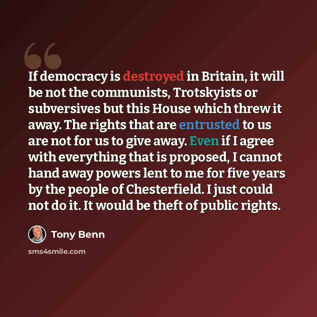 “If democracy is destroyed in Britain, it will be not the communists, Trotskyists or subversives but this House which threw it away. The rights that are entrusted to us are not for us to give away. Even if I agree with everything that is proposed, I cannot hand away powers lent to me for five years…” quote by Tony Benn