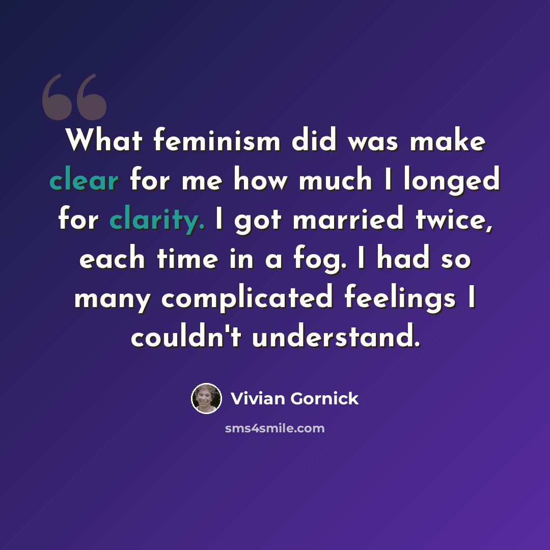 “What feminism did was make clear for me how much I longed for clarity. I got married twice, each time in a fog. I had so many complicated feelings I couldn't understand.” quote by Vivian Gornick
