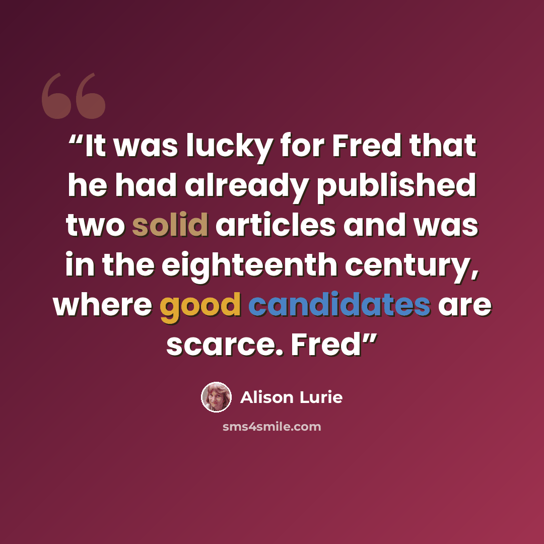“It was lucky for Fred that he had already published two solid articles and was in the eighteenth century, where good candidates are scarce. Fred” quote by Alison Lurie