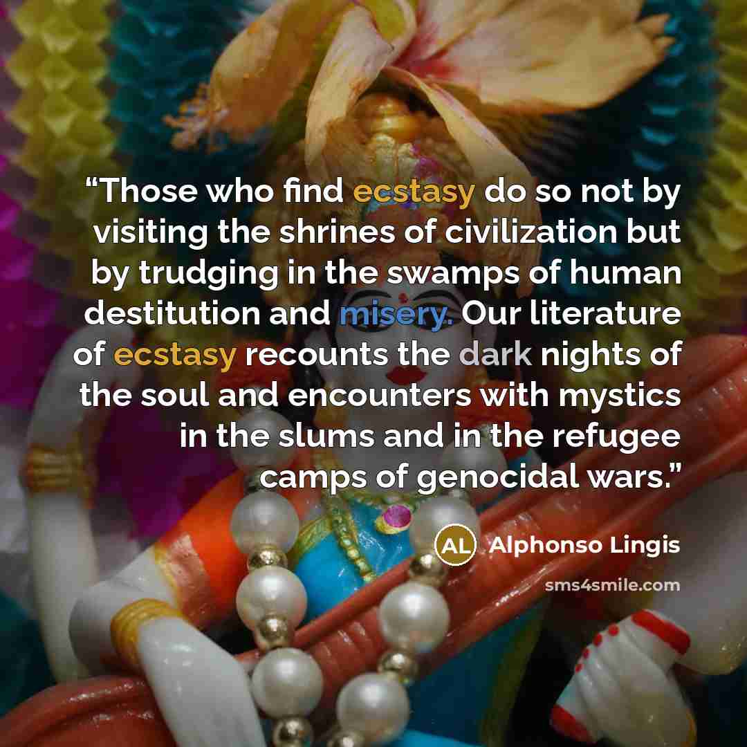 “Those who find ecstasy do so not by visiting the shrines of civilization but by trudging in the swamps of human destitution and misery. Our literature of ecstasy recounts the dark nights of the soul and encounters with mystics in the slums and in the refugee camps of genocidal wars.” quote by Alphonso Lingis