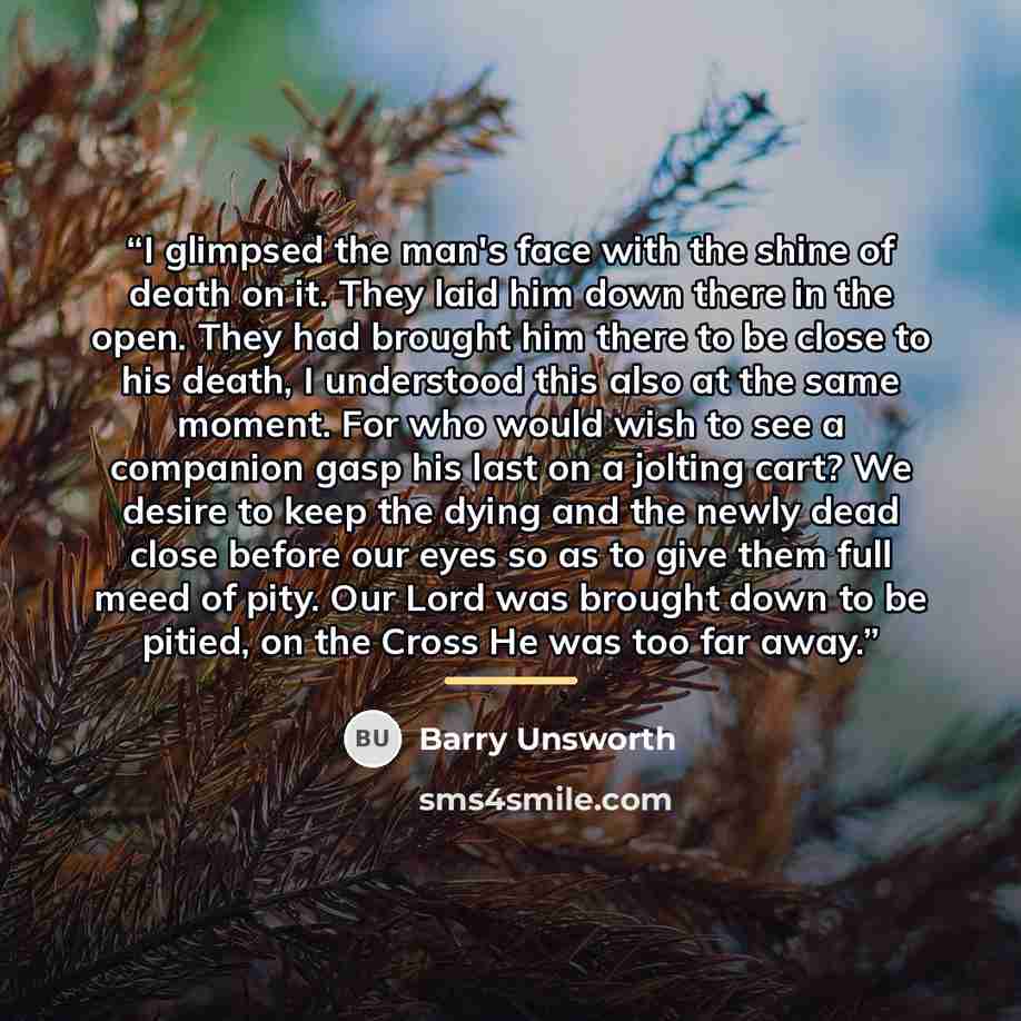 “I glimpsed the man's face with the shine of death on it. They laid him down there in the open. They had brought him there to be close to his death, I understood this also at the same moment. For who would wish to see a companion gasp his last on a jolting cart? We desire to keep the dying and the…” quote by Barry Unsworth