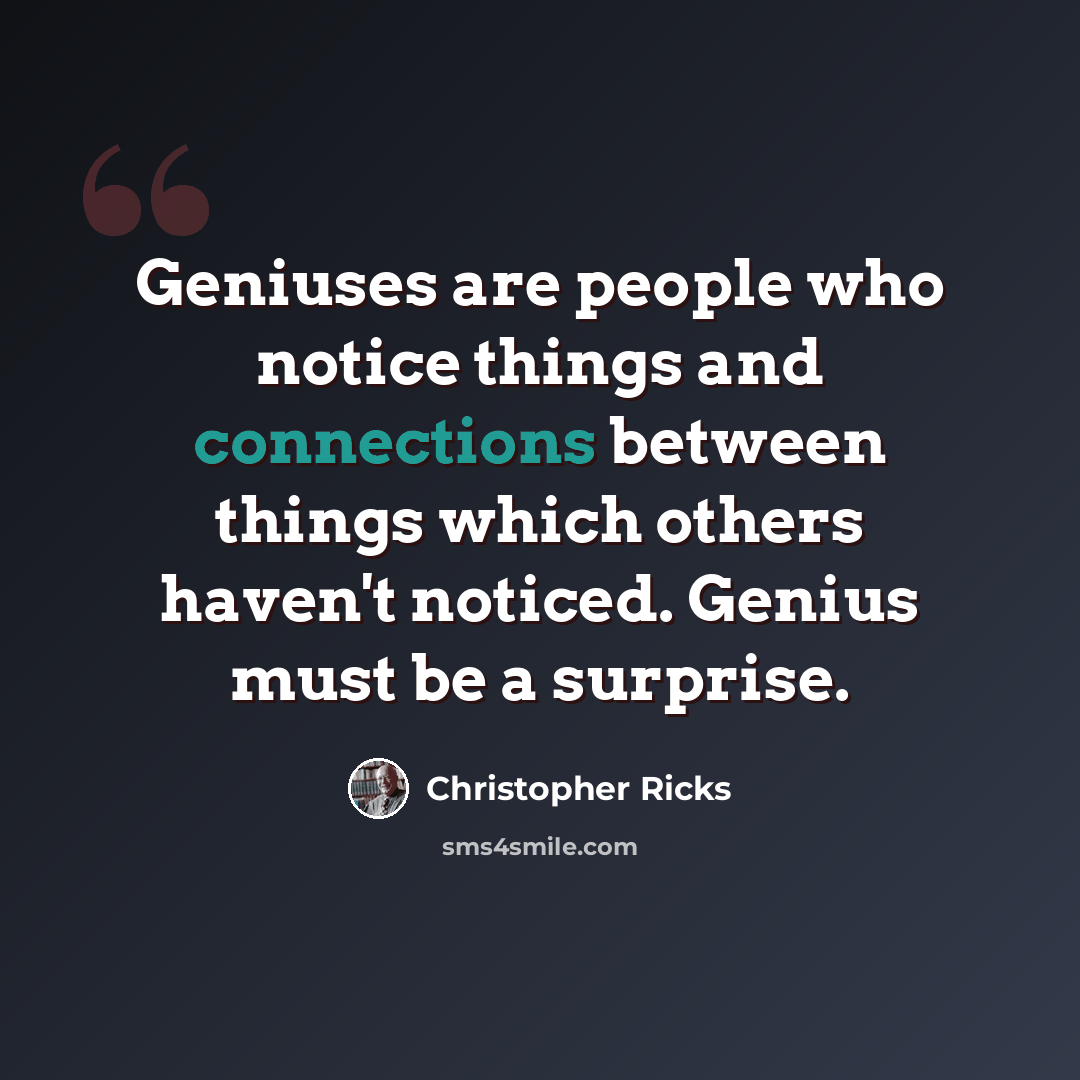 “Geniuses are people who notice things and connections between things which others haven't noticed. Genius must be a surprise.” quote by Christopher Ricks