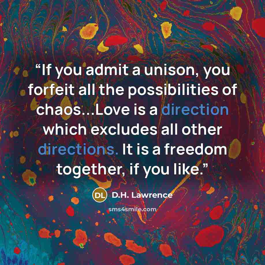 “If you admit a unison, you forfeit all the possibilities of chaos...Love is a direction which excludes all other directions. It is a freedom together, if you like.” quote by D.H. Lawrence