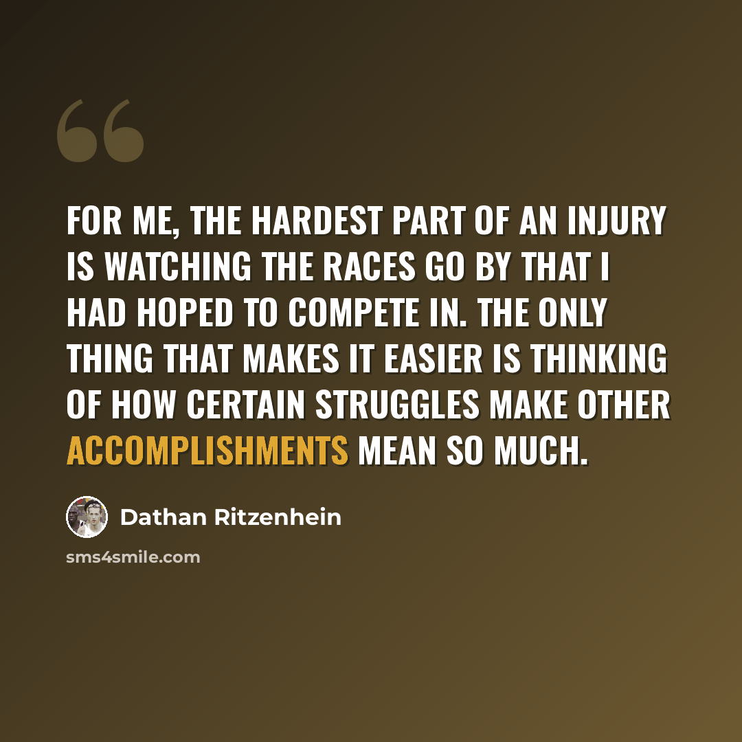 “For me, the hardest part of an injury is watching the races go by that I had hoped to compete in. The only thing that makes it easier is thinking of how certain struggles make other accomplishments mean so much.” quote by Dathan Ritzenhein