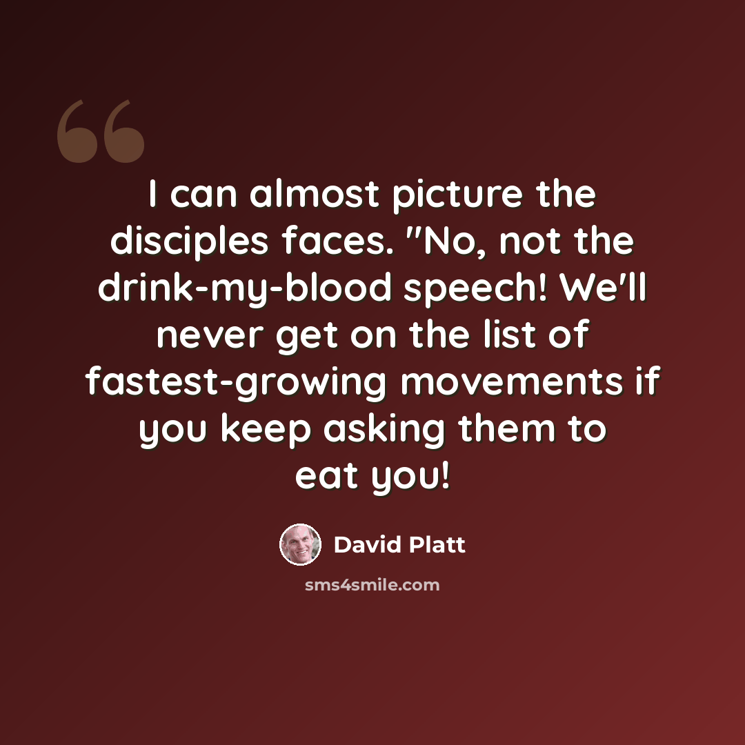 “I can almost picture the disciples faces. "No, not the drink-my-blood speech! We'll never get on the list of fastest-growing movements if you keep asking them to eat you!” quote by David Platt